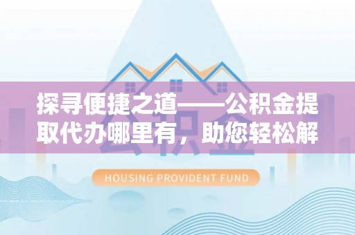 太康探寻便捷之道——公积金提取代办哪里有，助您轻松解决资金难题