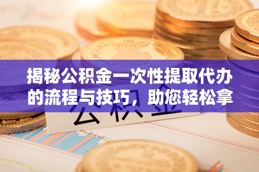 太康揭秘公积金一次性提取代办的流程与技巧，助您轻松拿钱！