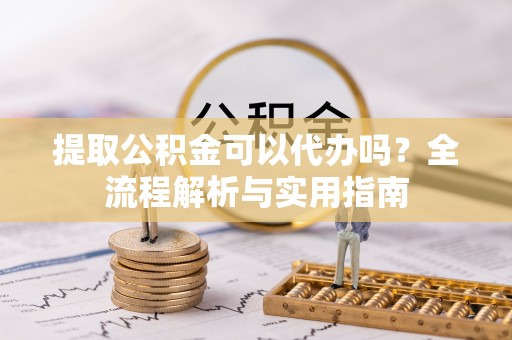 太康提取公积金可以代办吗？全流程解析与实用指南