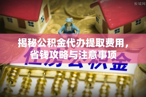 太康揭秘公积金代办提取费用，省钱攻略与注意事项