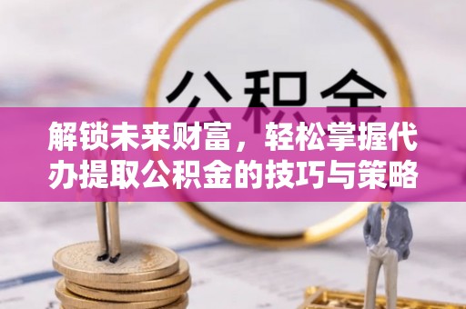 太康解锁未来财富，轻松掌握代办提取公积金的技巧与策略