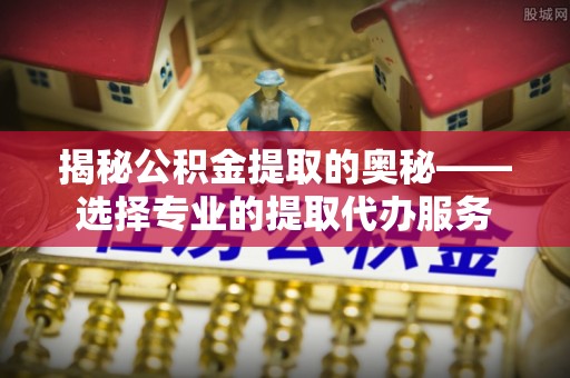 太康揭秘公积金提取的奥秘——选择专业的提取代办服务