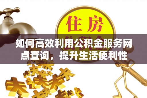 太康如何高效利用公积金服务网点查询，提升生活便利性