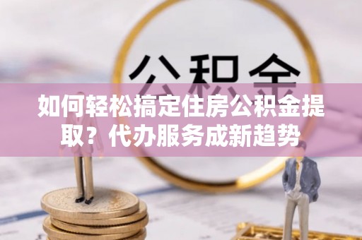 太康如何轻松搞定住房公积金提取？代办服务成新趋势