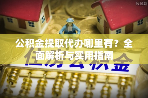 太康公积金提取代办哪里有？全面解析与实用指南