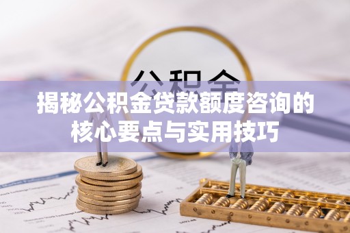 太康揭秘公积金贷款额度咨询的核心要点与实用技巧