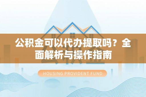 太康公积金可以代办提取吗？全面解析与操作指南