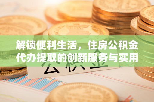 太康解锁便利生活，住房公积金代办提取的创新服务与实用指南