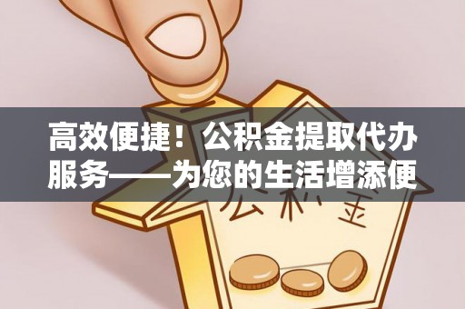 太康高效便捷！公积金提取代办服务——为您的生活增添便利