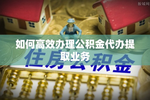 太康如何高效办理公积金代办提取业务
