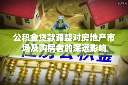太康公积金贷款调整对房地产市场及购房者的深远影响