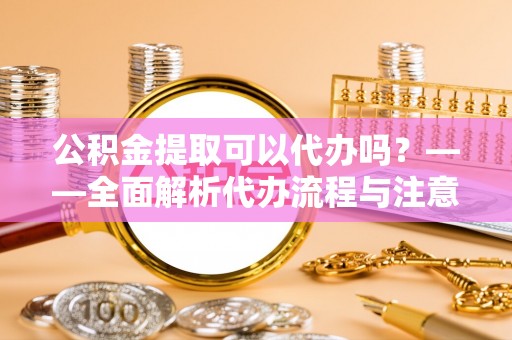 太康公积金提取可以代办吗？——全面解析代办流程与注意事项
